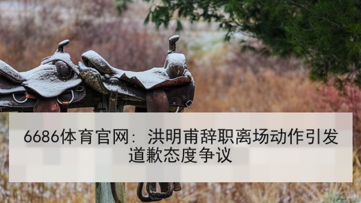 6686体育官网: 洪明甫辞职离场动作引发道歉态度争议 6686体育官网: 洪明甫辞职离场动作引发道歉态度争议