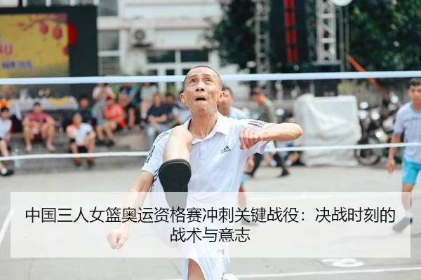 中国三人女篮奥运资格赛冲刺关键战役：决战时刻的战术与意志